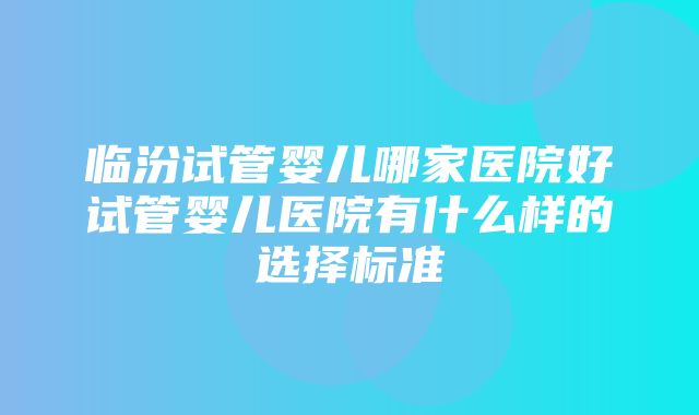 临汾试管婴儿哪家医院好试管婴儿医院有什么样的选择标准