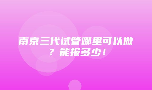 南京三代试管哪里可以做？能报多少！