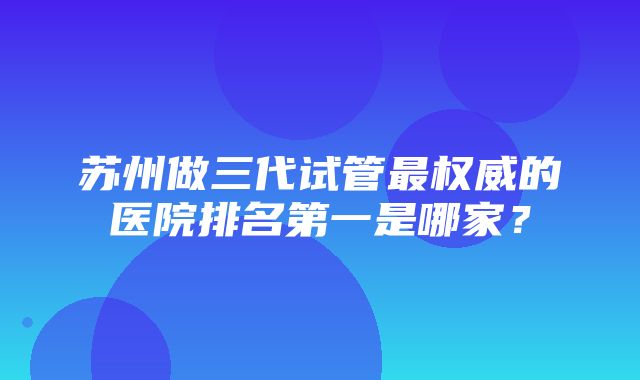 苏州做三代试管最权威的医院排名第一是哪家？