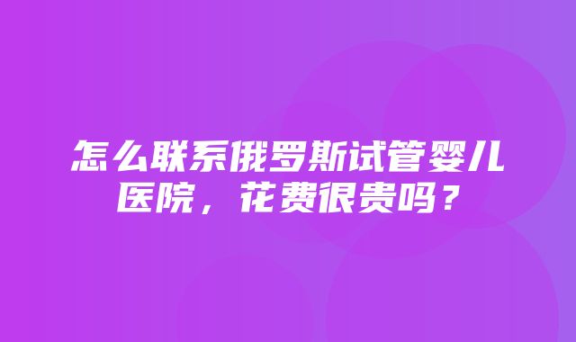 怎么联系俄罗斯试管婴儿医院，花费很贵吗？