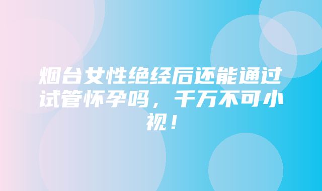 烟台女性绝经后还能通过试管怀孕吗，千万不可小视！