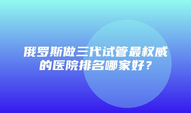 俄罗斯做三代试管最权威的医院排名哪家好？