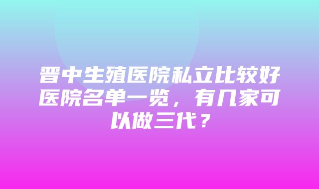 晋中生殖医院私立比较好医院名单一览，有几家可以做三代？