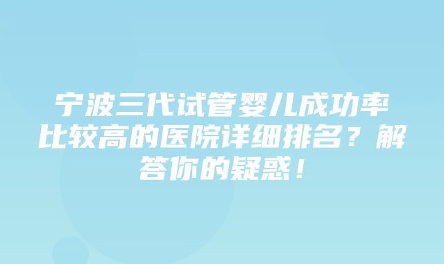 宁波三代试管婴儿成功率比较高的医院详细排名？解答你的疑惑！