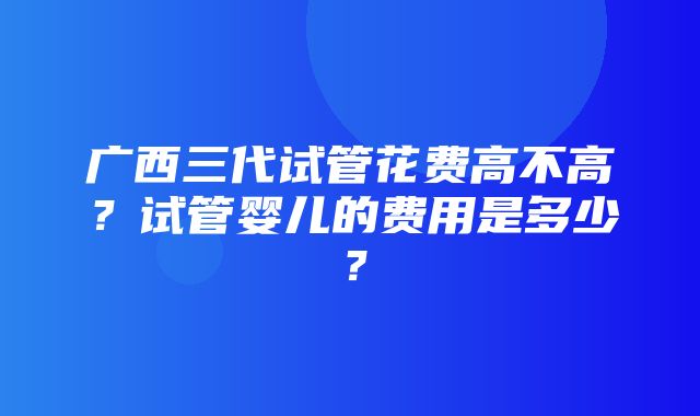 广西三代试管花费高不高？试管婴儿的费用是多少？