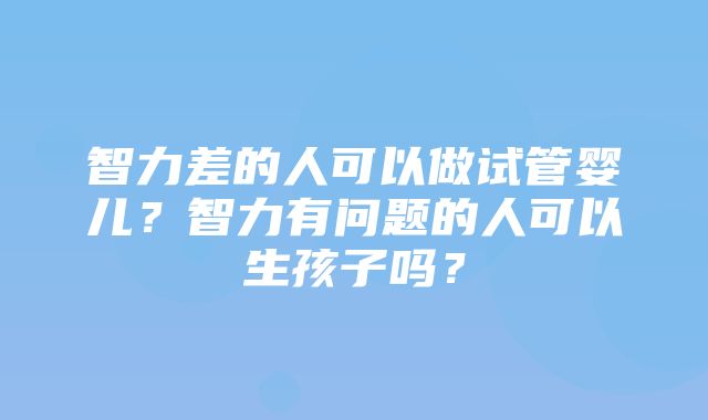 智力差的人可以做试管婴儿？智力有问题的人可以生孩子吗？