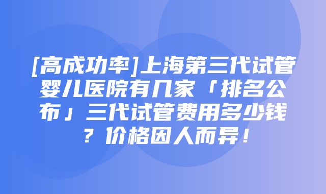 [高成功率]上海第三代试管婴儿医院有几家「排名公布」三代试管费用多少钱？价格因人而异！