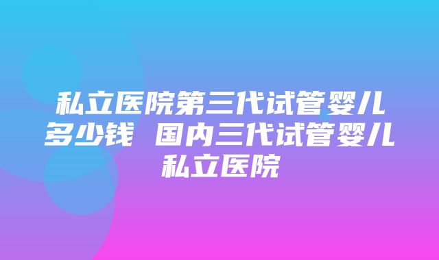 私立医院第三代试管婴儿多少钱 国内三代试管婴儿私立医院