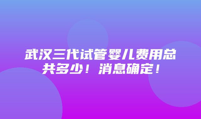 武汉三代试管婴儿费用总共多少！消息确定！