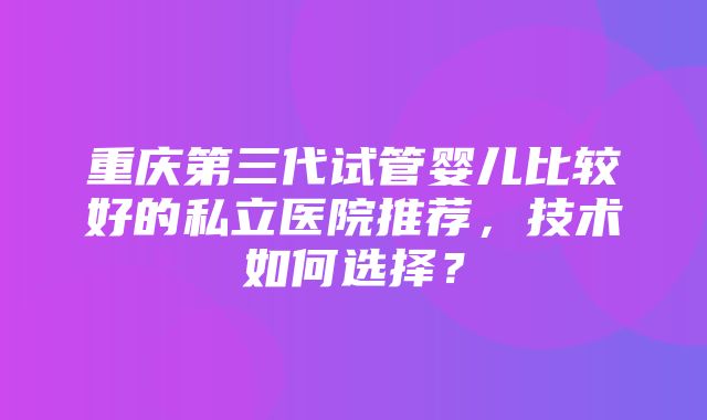 重庆第三代试管婴儿比较好的私立医院推荐，技术如何选择？