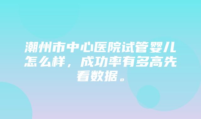 潮州市中心医院试管婴儿怎么样，成功率有多高先看数据。