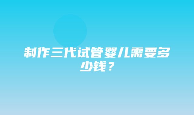 制作三代试管婴儿需要多少钱？