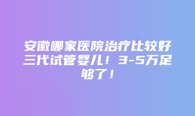 安徽哪家医院治疗比较好三代试管婴儿！3-5万足够了！