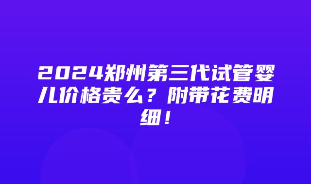 2024郑州第三代试管婴儿价格贵么？附带花费明细！