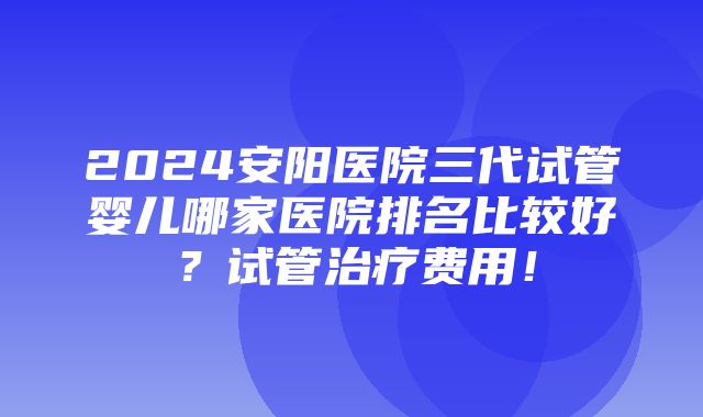 2024安阳医院三代试管婴儿哪家医院排名比较好？试管治疗费用！