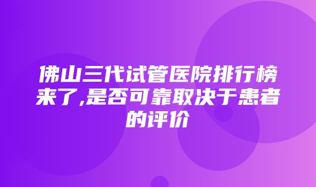 佛山三代试管医院排行榜来了,是否可靠取决于患者的评价