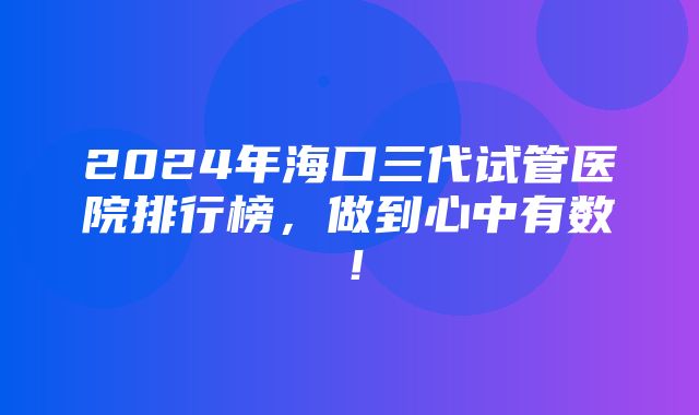 2024年海口三代试管医院排行榜，做到心中有数！