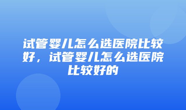 试管婴儿怎么选医院比较好，试管婴儿怎么选医院比较好的