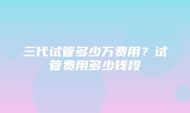 三代试管多少万费用？试管费用多少钱段