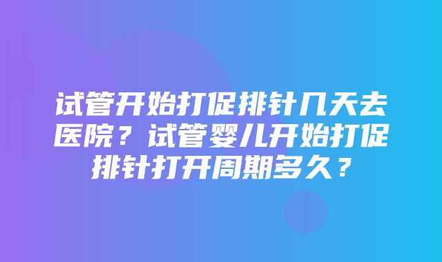 试管开始打促排针几天去医院？试管婴儿开始打促排针打开周期多久？