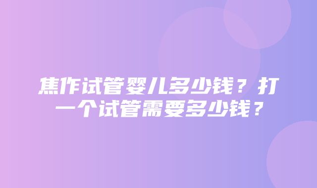 焦作试管婴儿多少钱？打一个试管需要多少钱？