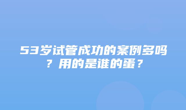 53岁试管成功的案例多吗？用的是谁的蛋？