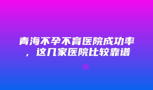 青海不孕不育医院成功率，这几家医院比较靠谱