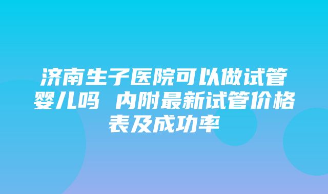 济南生子医院可以做试管婴儿吗 内附最新试管价格表及成功率