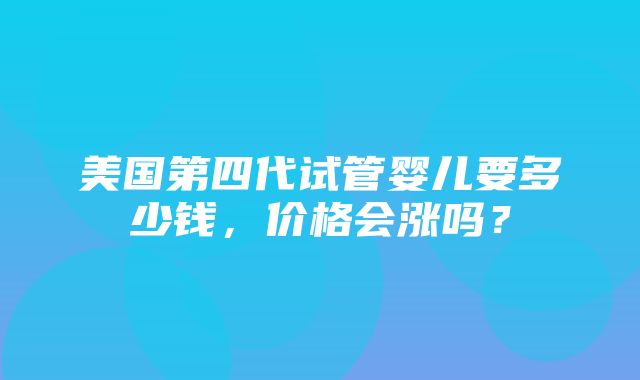 美国第四代试管婴儿要多少钱，价格会涨吗？