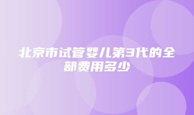 北京市试管婴儿第3代的全部费用多少