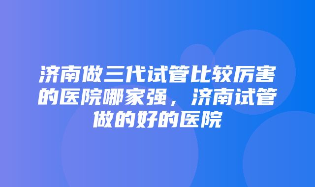 济南做三代试管比较厉害的医院哪家强，济南试管做的好的医院