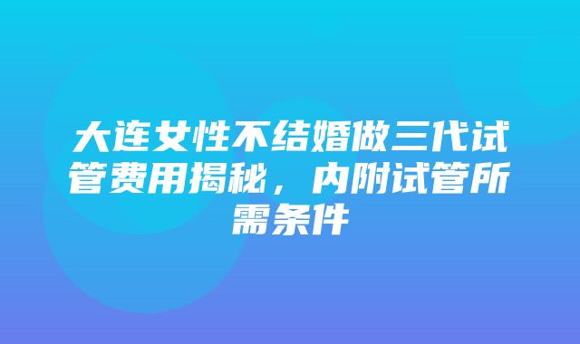 大连女性不结婚做三代试管费用揭秘，内附试管所需条件