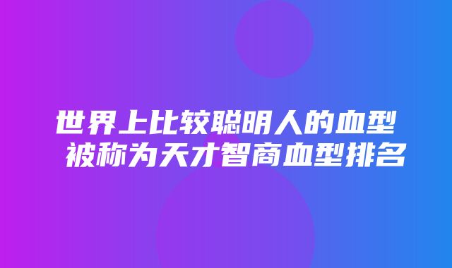 世界上比较聪明人的血型 被称为天才智商血型排名