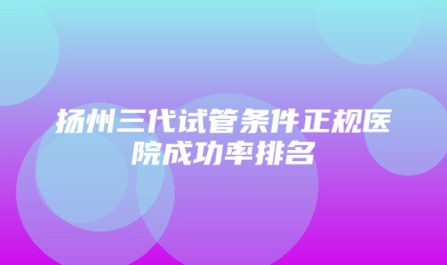 扬州三代试管条件正规医院成功率排名