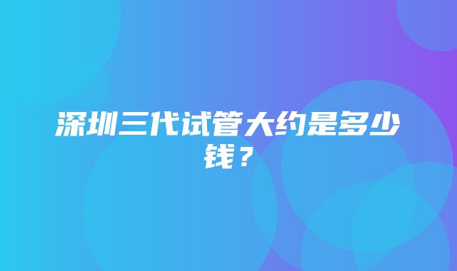 深圳三代试管大约是多少钱？