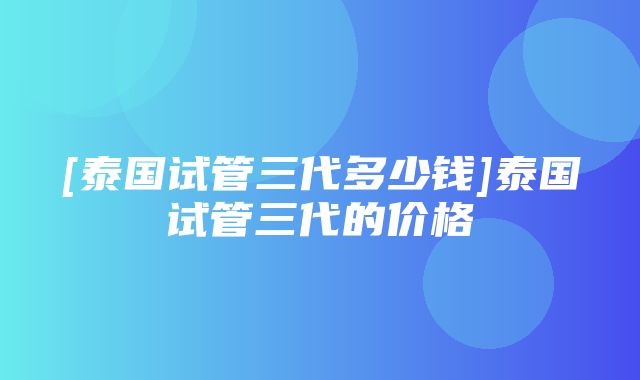 [泰国试管三代多少钱]泰国试管三代的价格