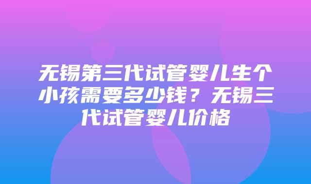 无锡第三代试管婴儿生个小孩需要多少钱？无锡三代试管婴儿价格