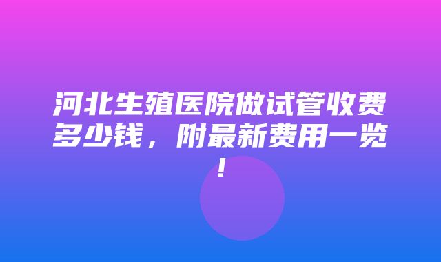 河北生殖医院做试管收费多少钱，附最新费用一览!