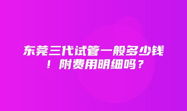 东莞三代试管一般多少钱！附费用明细吗？