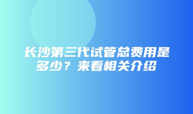 长沙第三代试管总费用是多少？来看相关介绍