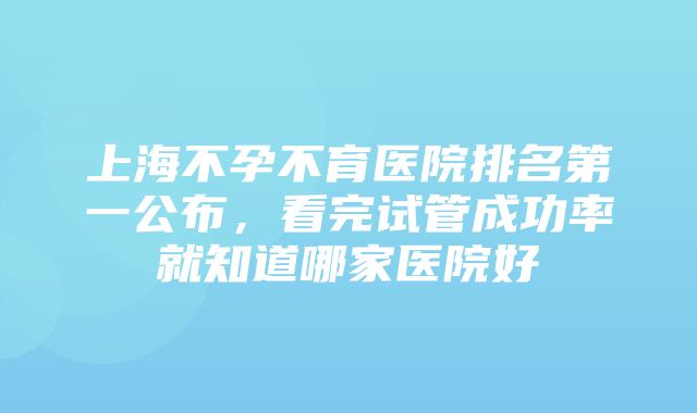 上海不孕不育医院排名第一公布，看完试管成功率就知道哪家医院好