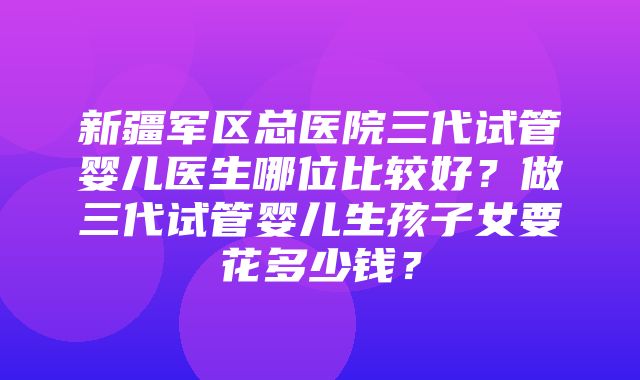 新疆军区总医院三代试管婴儿医生哪位比较好？做三代试管婴儿生孩子女要花多少钱？