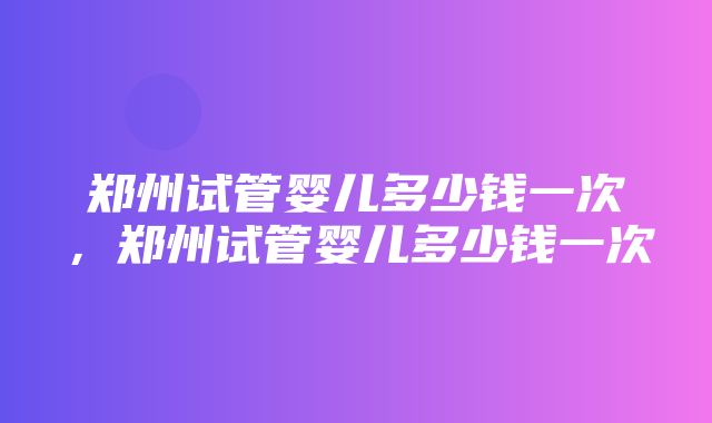 郑州试管婴儿多少钱一次，郑州试管婴儿多少钱一次