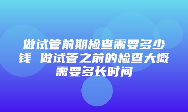 做试管前期检查需要多少钱 做试管之前的检查大概需要多长时间