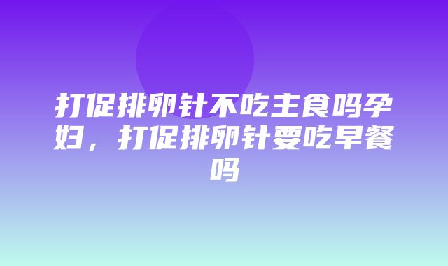 打促排卵针不吃主食吗孕妇，打促排卵针要吃早餐吗