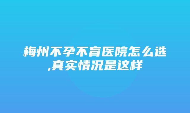 梅州不孕不育医院怎么选,真实情况是这样