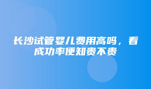 长沙试管婴儿费用高吗，看成功率便知贵不贵