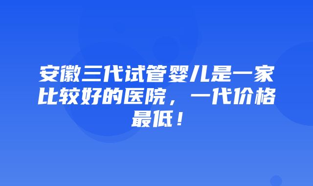 安徽三代试管婴儿是一家比较好的医院，一代价格最低！