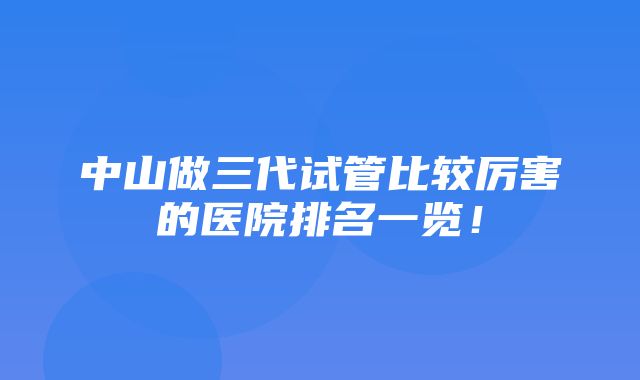 中山做三代试管比较厉害的医院排名一览！