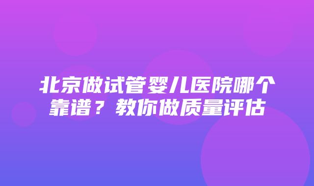 北京做试管婴儿医院哪个靠谱？教你做质量评估